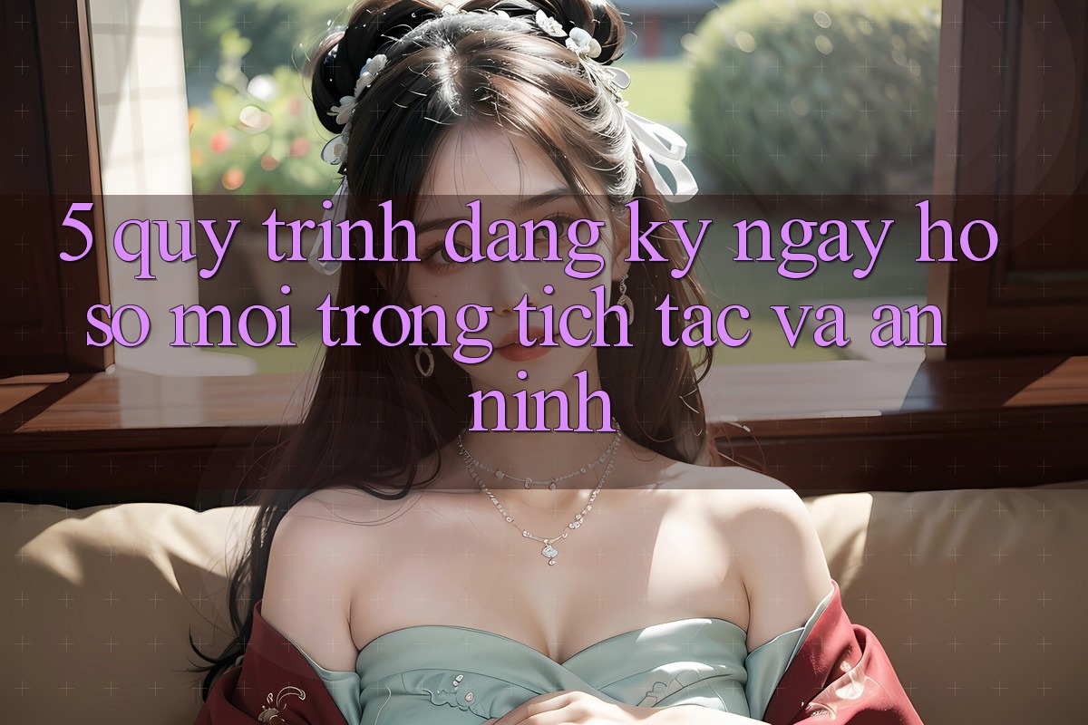 5. Quy Trình Đăng ký ngay Hồ sơ Mới Trong tích tắc và An ninh