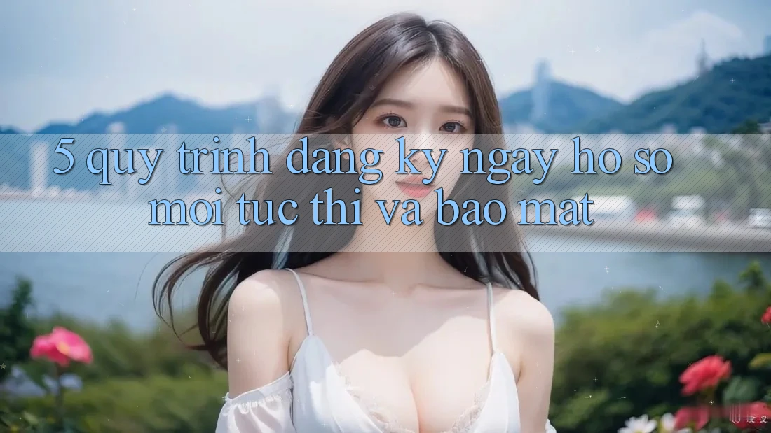 5. Quy Trình Đăng ký ngay Hồ sơ Mới Tức thì và Bảo Mật