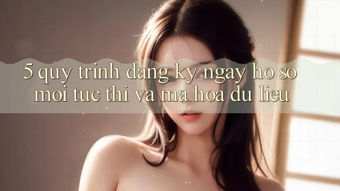 5. Quy Trình Đăng ký ngay Hồ sơ Mới Tức thì và Mã hóa dữ liệu