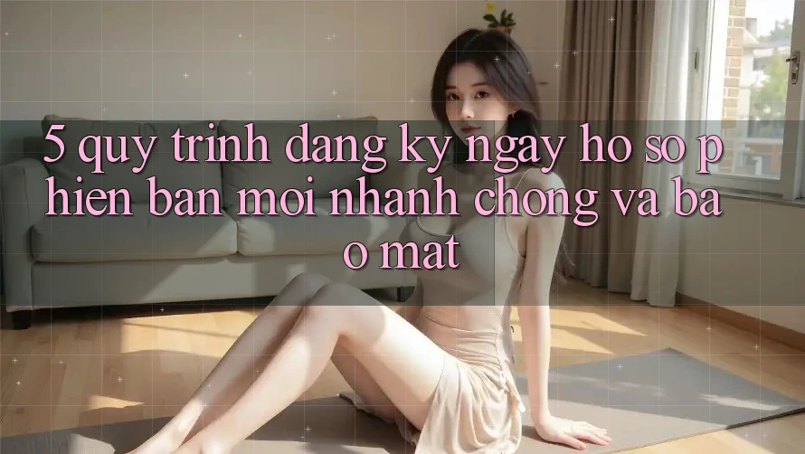 5. Quy Trình Đăng ký ngay Hồ sơ Phiên bản mới Nhanh chóng và Bảo Mật