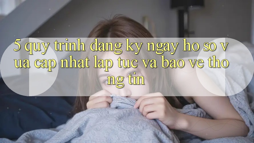 5. Quy Trình Đăng ký ngay Hồ sơ Vừa cập nhật Lập tức và Bảo vệ thông tin