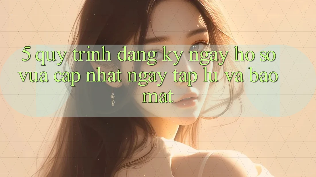 5. Quy Trình Đăng ký ngay Hồ sơ Vừa cập nhật Ngay tắp lự và Bảo Mật