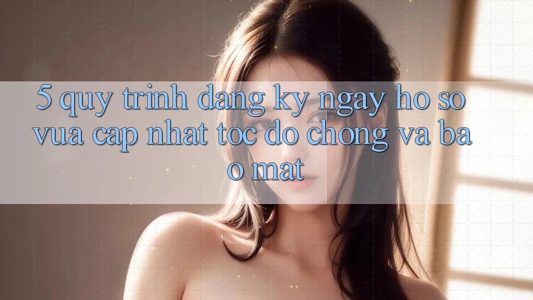 5. Quy Trình Đăng ký ngay Hồ sơ Vừa cập nhật Tốc độ Chóng và Bảo Mật