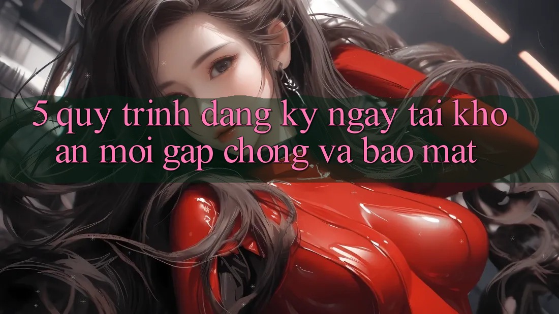 5. Quy Trình Đăng ký ngay Tài Khoản Mới Gấp Chóng và Bảo Mật