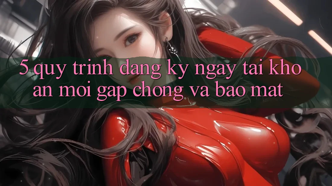5. Quy Trình Đăng ký ngay Tài Khoản Mới Gấp Chóng và Bảo mật
