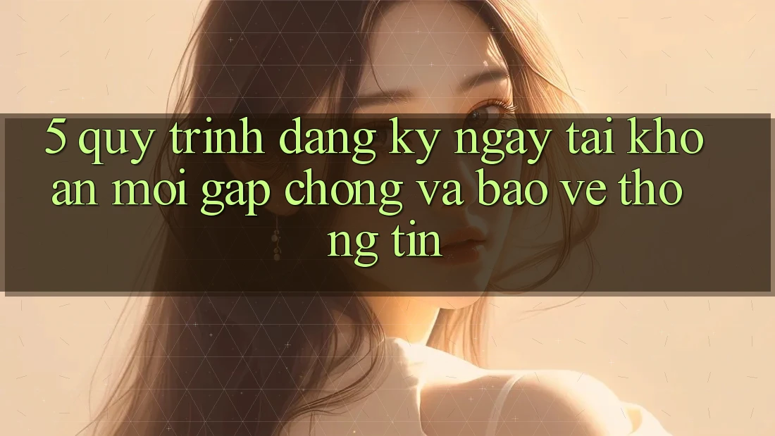 5. Quy Trình Đăng ký ngay Tài Khoản Mới Gấp Chóng và Bảo vệ thông tin