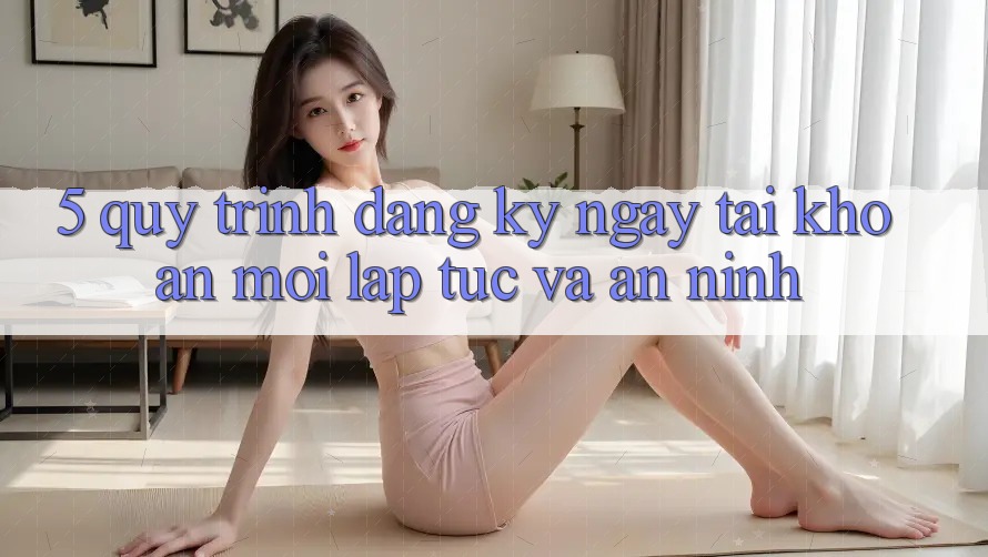 5. Quy Trình Đăng ký ngay Tài Khoản Mới Lập tức và An ninh