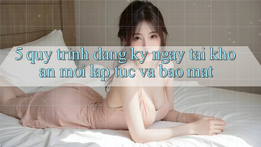 5. Quy Trình Đăng ký ngay Tài Khoản Mới Lập tức và Bảo Mật