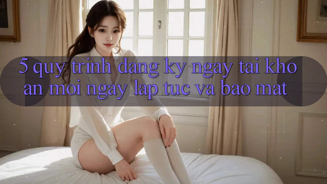 5. Quy Trình Đăng ký ngay Tài Khoản Mới Ngay lập tức và Bảo Mật