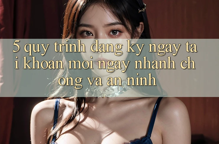 5. Quy Trình Đăng ký ngay Tài Khoản Mới Ngay nhanh chóng và An ninh 5. Quy Trình Đăng ký ngay Tài Khoản Mới Ngay nhanh chóng và An ninh
