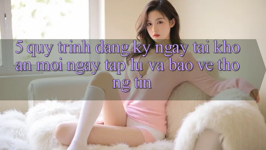 5. Quy Trình Đăng ký ngay Tài Khoản Mới Ngay tắp lự và Bảo vệ thông tin 5. Quy Trình Đăng ký ngay Tài Khoản Mới Ngay tắp lự và Bảo vệ thông tin