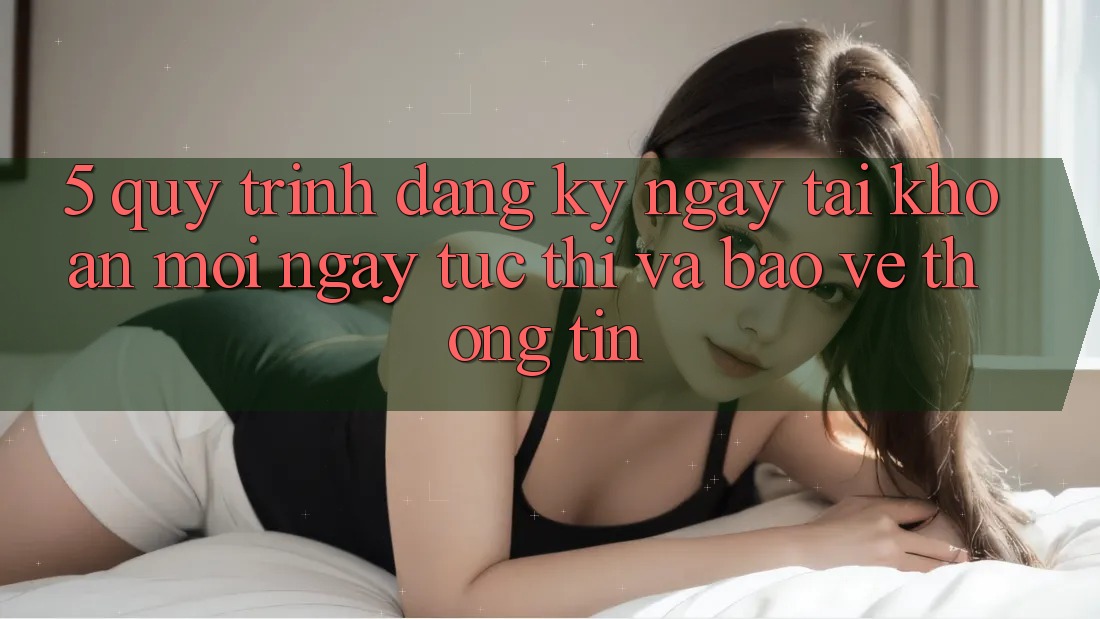5. Quy Trình Đăng ký ngay Tài Khoản Mới Ngay tức thì và Bảo vệ thông tin