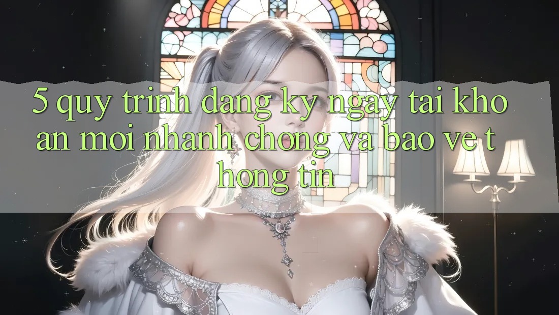 5. Quy Trình Đăng ký ngay Tài Khoản Mới Nhanh Chóng và Bảo vệ thông tin