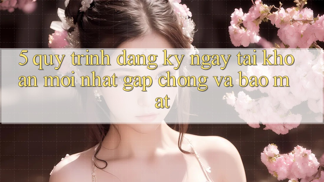 5. Quy Trình Đăng ký ngay Tài Khoản Mới nhất Gấp Chóng và Bảo Mật