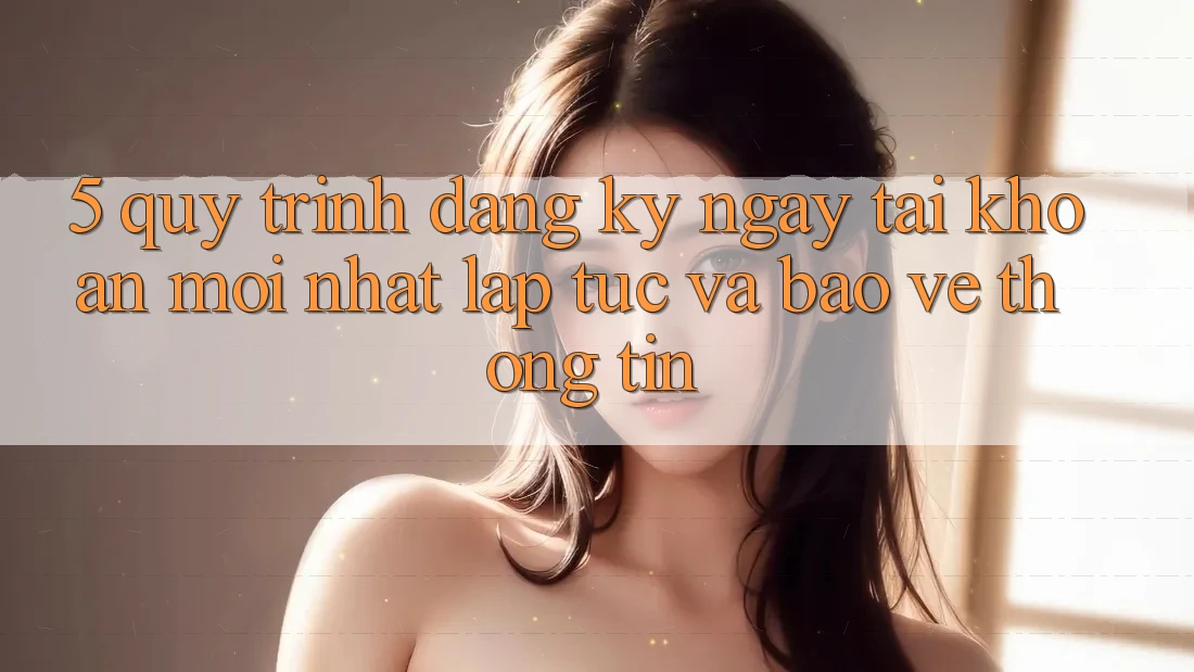 5. Quy Trình Đăng ký ngay Tài Khoản Mới nhất Lập tức và Bảo vệ thông tin