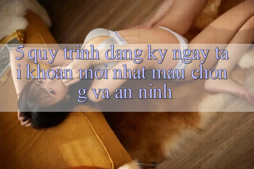 5. Quy Trình Đăng ký ngay Tài khoản Mới nhất Mau Chóng và An ninh