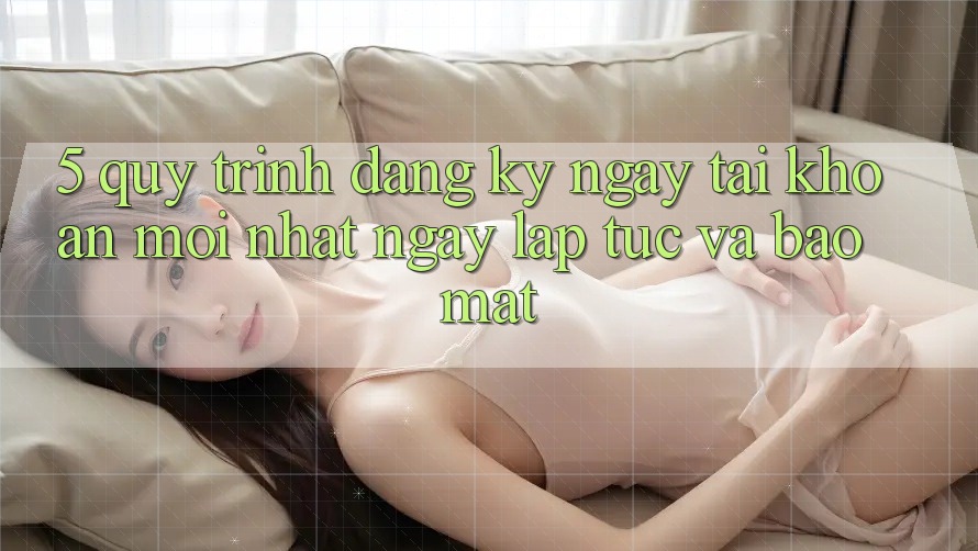 5. Quy Trình Đăng ký ngay Tài Khoản Mới nhất Ngay lập tức và Bảo Mật