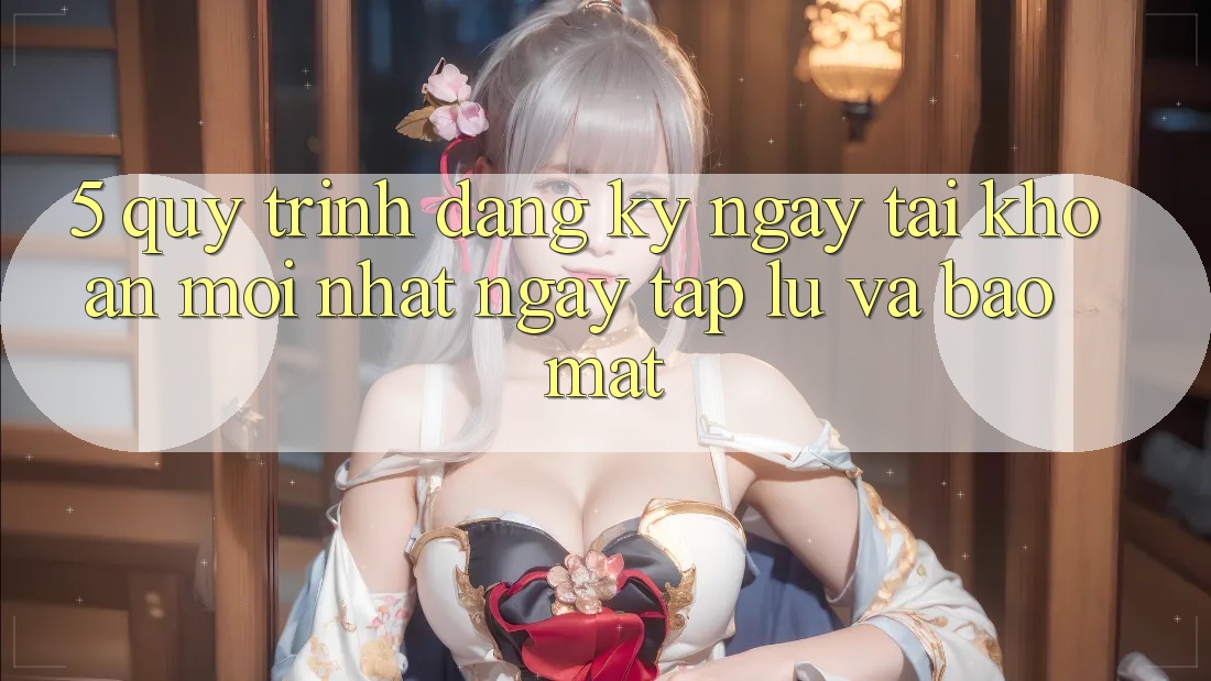 5. Quy Trình Đăng ký ngay Tài Khoản Mới nhất Ngay tắp lự và Bảo Mật