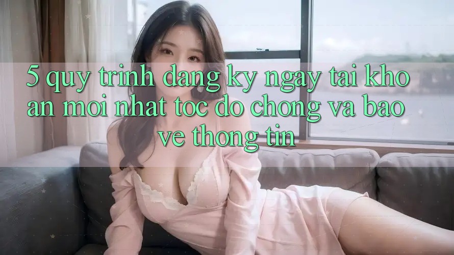 5. Quy Trình Đăng ký ngay Tài Khoản Mới nhất Tốc độ Chóng và Bảo vệ thông tin