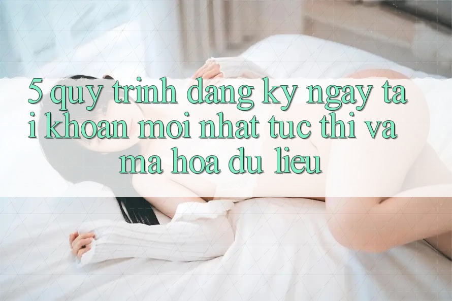 5. Quy Trình Đăng ký ngay Tài Khoản Mới nhất Tức thì và Mã hóa dữ liệu