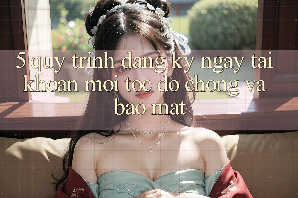 5. Quy Trình Đăng ký ngay Tài Khoản Mới Tốc độ Chóng và Bảo Mật