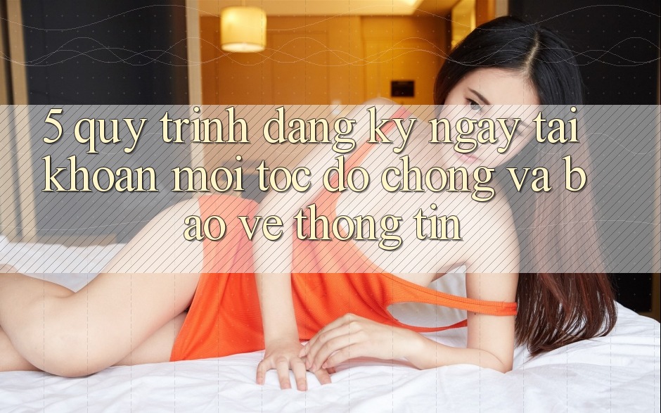 5. Quy Trình Đăng ký ngay Tài khoản Mới Tốc độ Chóng và Bảo vệ thông tin