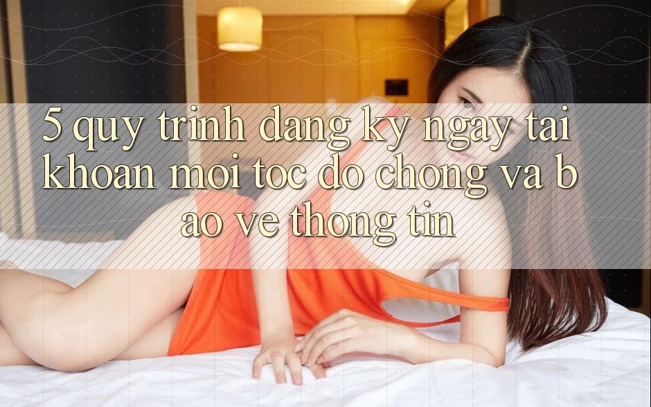 5. Quy Trình Đăng ký ngay Tài Khoản Mới Tốc độ Chóng và Bảo vệ thông tin 5. Quy Trình Đăng ký ngay Tài Khoản Mới Tốc độ Chóng và Bảo vệ thông tin