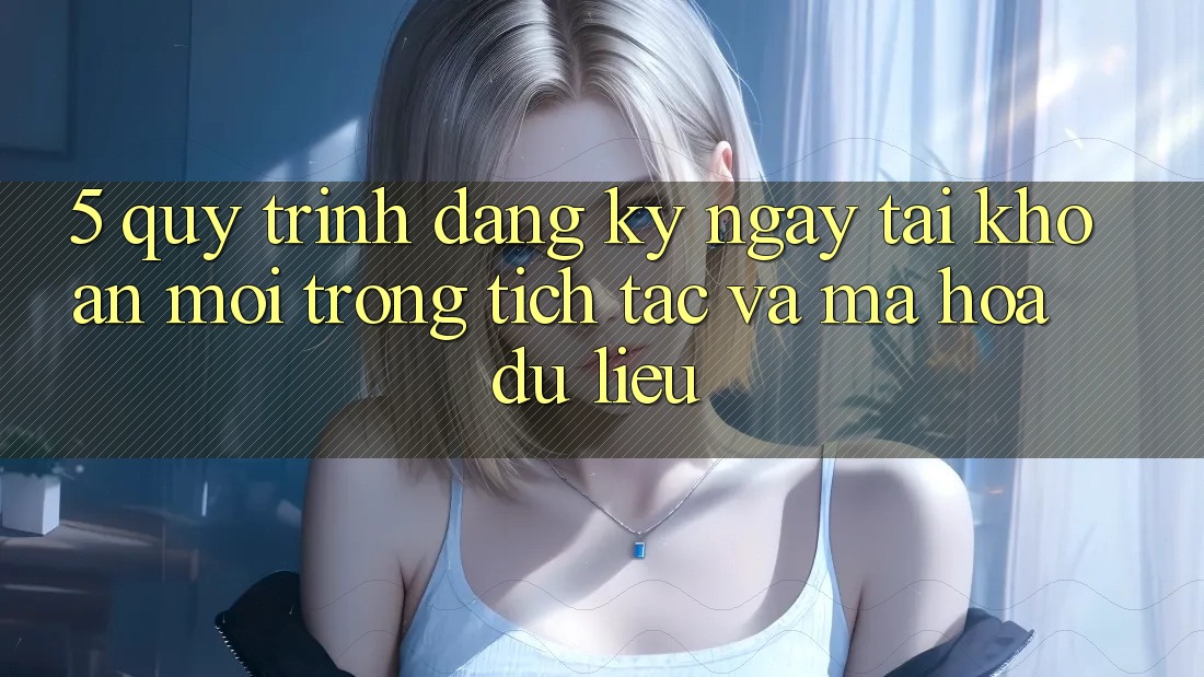 5. Quy Trình Đăng ký ngay Tài Khoản Mới Trong tích tắc và Mã hóa dữ liệu