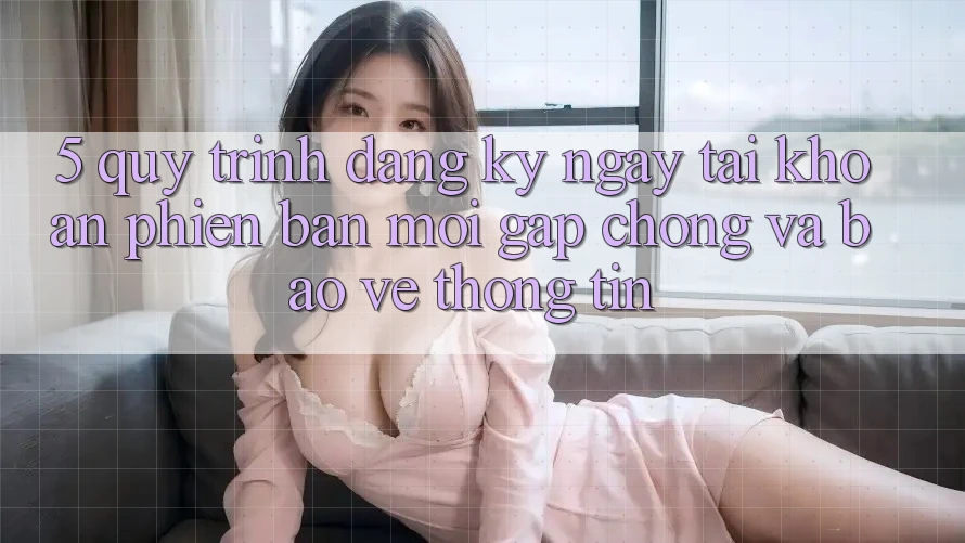 5. Quy Trình Đăng ký ngay Tài Khoản Phiên bản mới Gấp Chóng và Bảo vệ thông tin