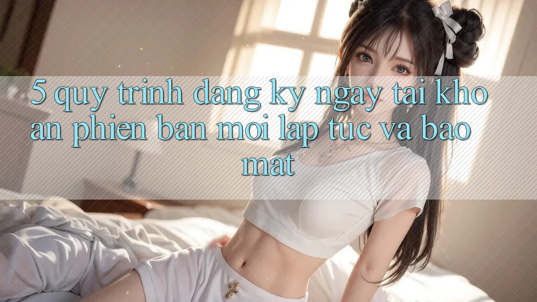 5. Quy Trình Đăng ký ngay Tài khoản Phiên bản mới Lập tức và Bảo Mật