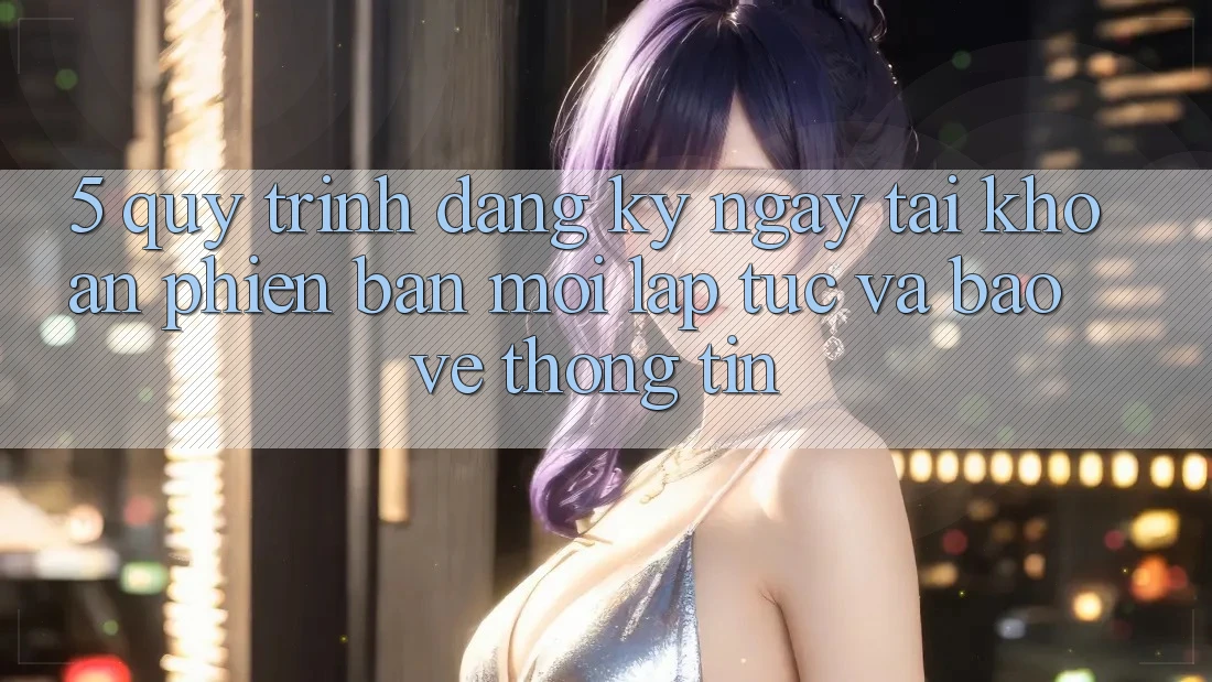 5. Quy Trình Đăng ký ngay Tài Khoản Phiên bản mới Lập tức và Bảo vệ thông tin 5. Quy Trình Đăng ký ngay Tài Khoản Phiên bản mới Lập tức và Bảo vệ thông tin