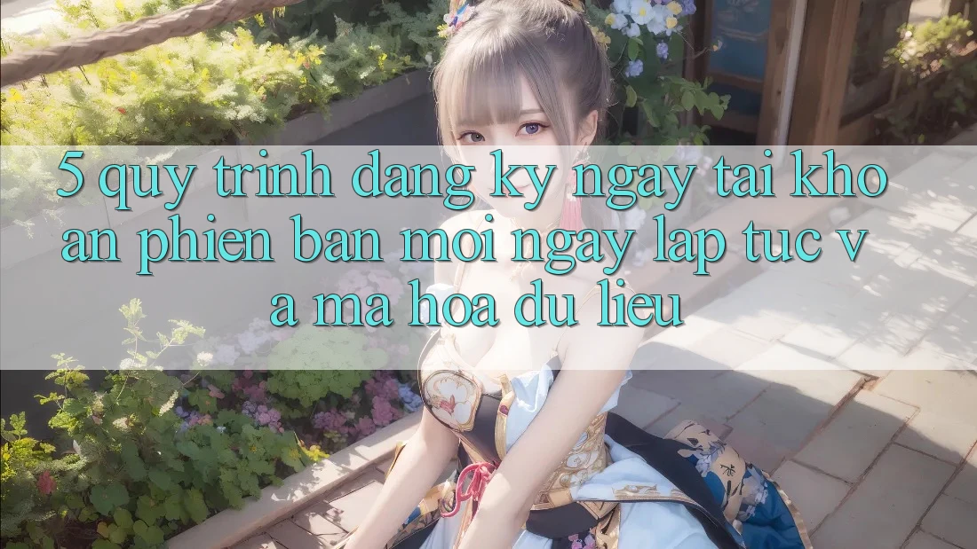 5. Quy Trình Đăng ký ngay Tài Khoản Phiên bản mới Ngay lập tức và Mã hóa dữ liệu