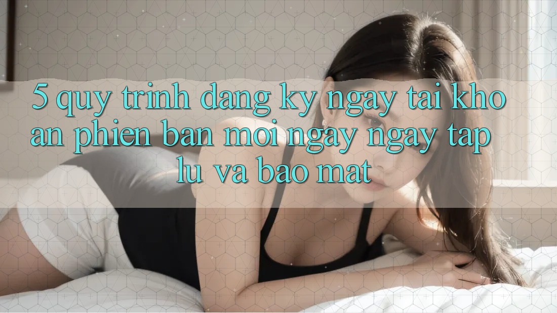 5. Quy Trình Đăng ký ngay Tài khoản Phiên bản mới Ngay ngay tắp lự và Bảo Mật