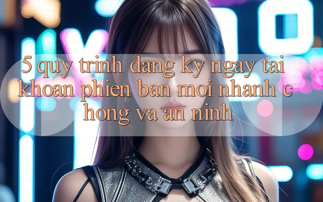 5. Quy Trình Đăng ký ngay Tài Khoản Phiên bản mới Nhanh Chóng và An ninh 5. Quy Trình Đăng ký ngay Tài Khoản Phiên bản mới Nhanh Chóng và An ninh