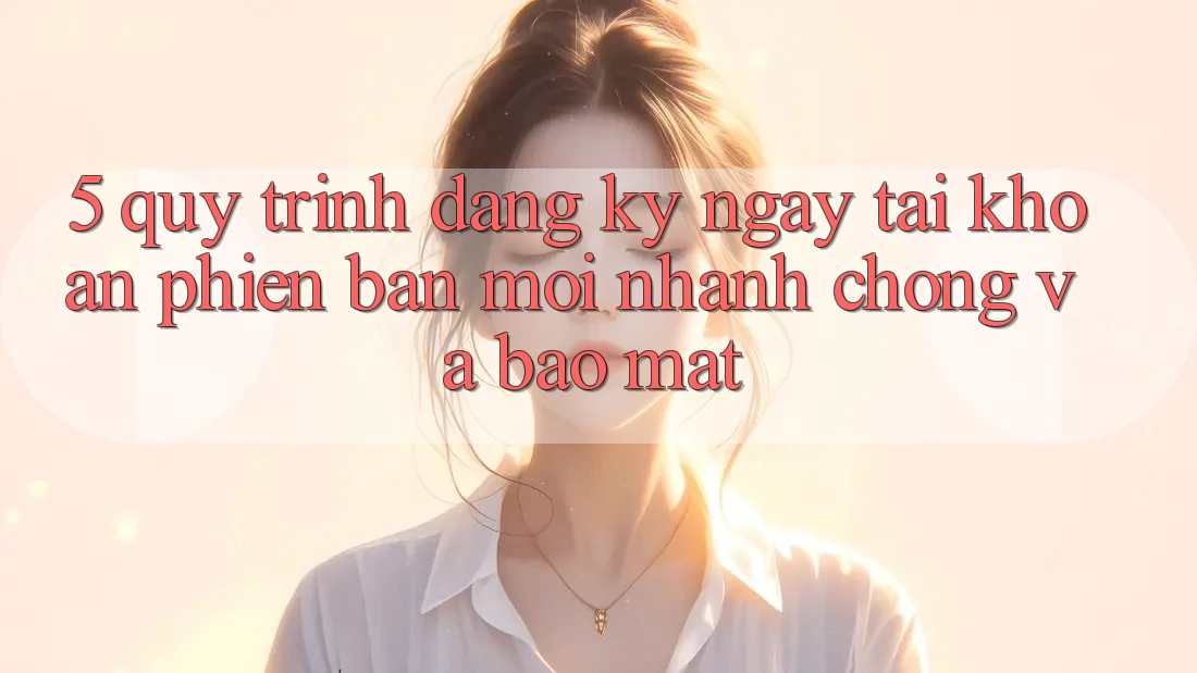 5. Quy Trình Đăng ký ngay Tài Khoản Phiên bản mới Nhanh Chóng và Bảo Mật