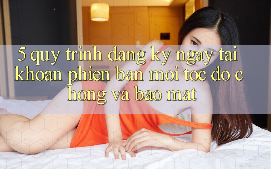 5. Quy Trình Đăng ký ngay Tài Khoản Phiên bản mới Tốc độ Chóng và Bảo Mật