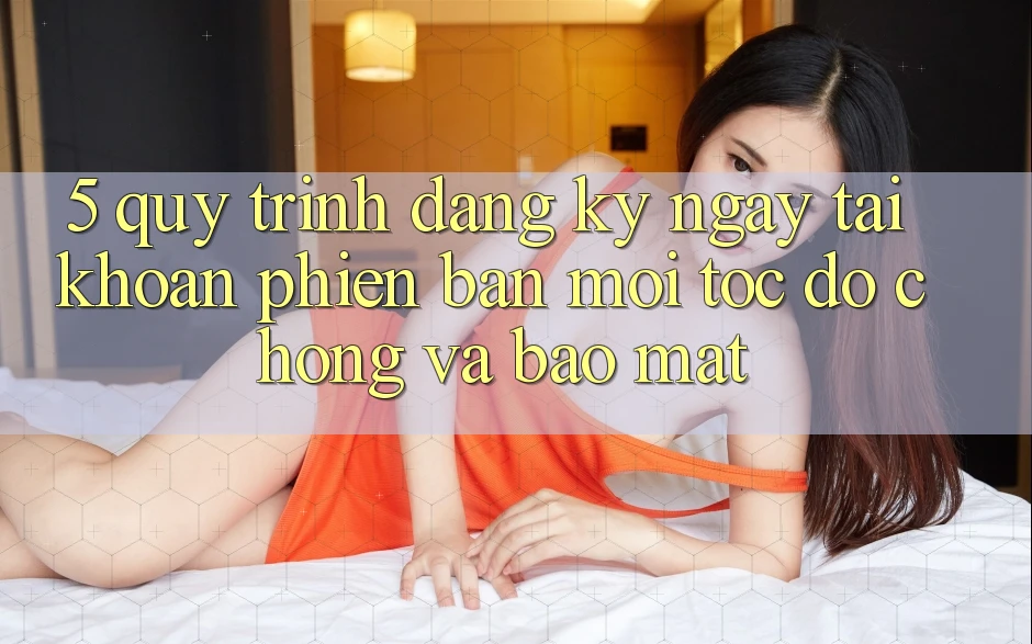 5. Quy Trình Đăng ký ngay Tài Khoản Phiên bản mới Tốc độ Chóng và Bảo Mật