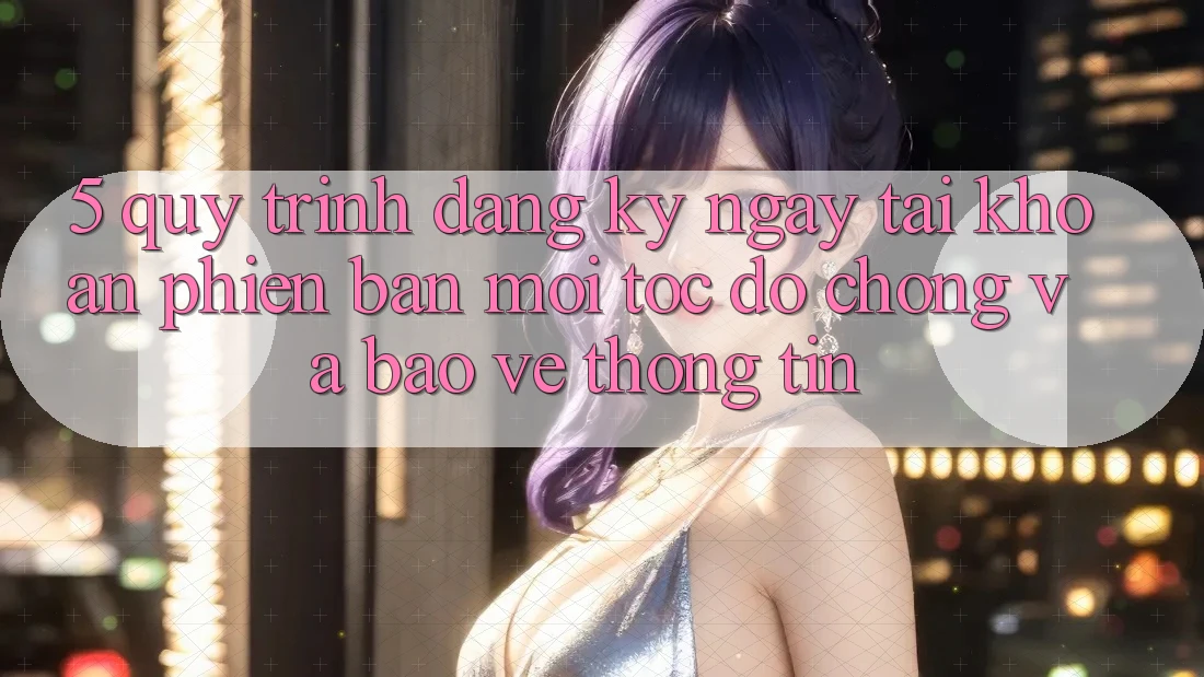 5. Quy Trình Đăng ký ngay Tài Khoản Phiên bản mới Tốc độ Chóng và Bảo vệ thông tin