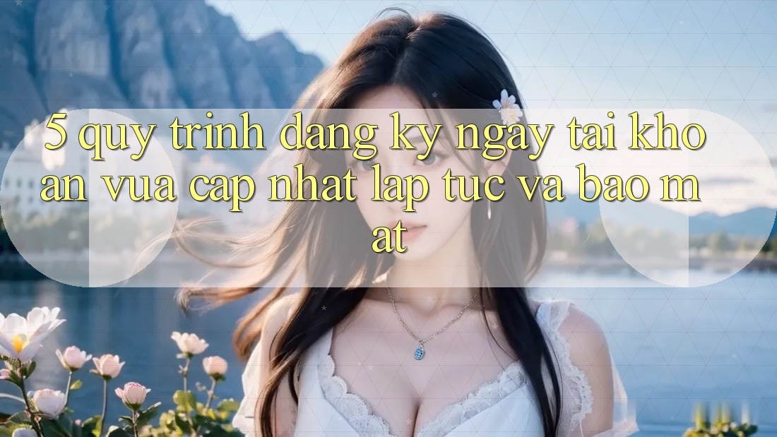 5. Quy Trình Đăng ký ngay Tài Khoản Vừa cập nhật Lập tức và Bảo Mật 5. Quy Trình Đăng ký ngay Tài Khoản Vừa cập nhật Lập tức và Bảo Mật