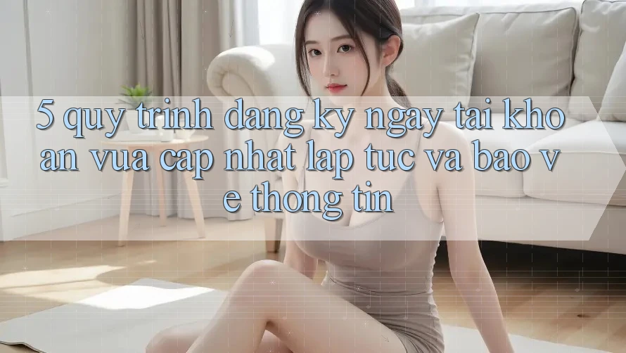 5. Quy Trình Đăng ký ngay Tài Khoản Vừa cập nhật Lập tức và Bảo vệ thông tin