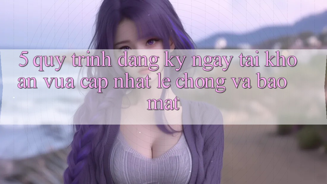 5. Quy Trình Đăng ký ngay Tài Khoản Vừa cập nhật Lẹ Chóng và Bảo Mật