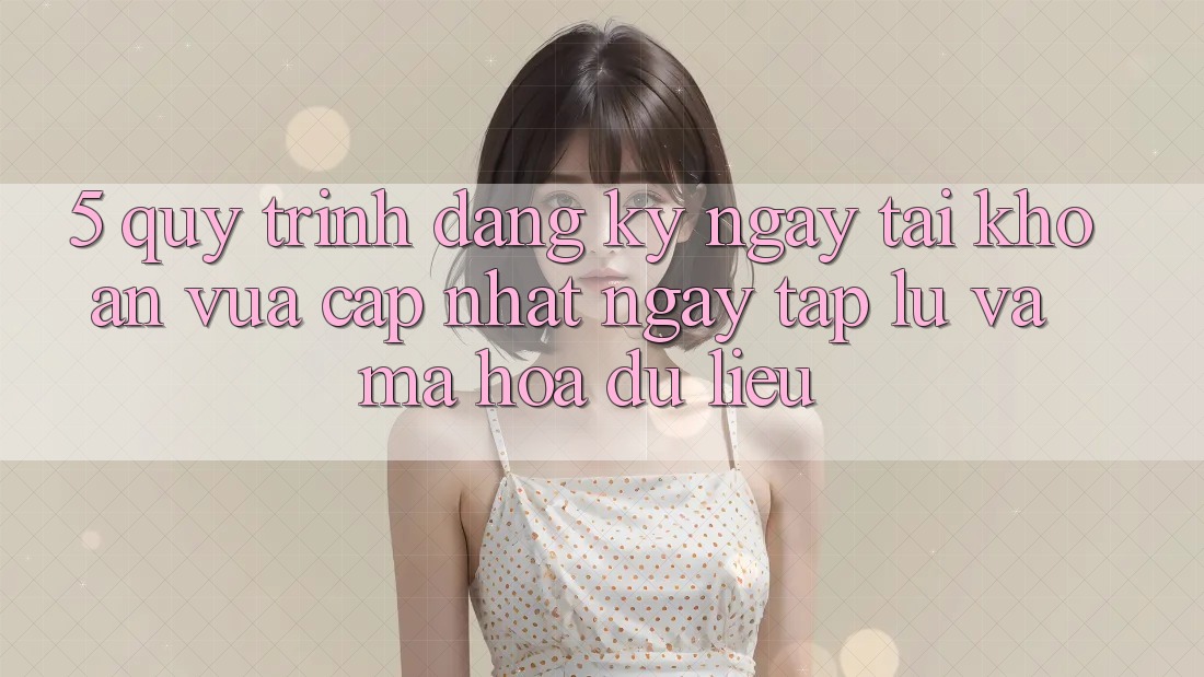 5. Quy Trình Đăng ký ngay Tài Khoản Vừa cập nhật Ngay tắp lự và Mã hóa dữ liệu