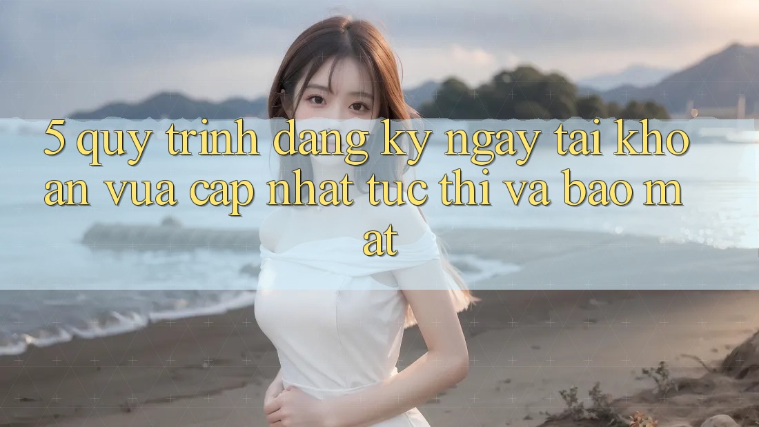 5. Quy Trình Đăng ký ngay Tài Khoản Vừa cập nhật Tức thì và Bảo Mật 5. Quy Trình Đăng ký ngay Tài Khoản Vừa cập nhật Tức thì và Bảo Mật