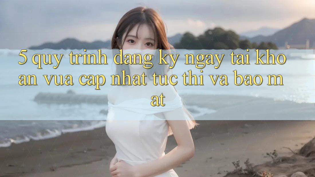 5. Quy Trình Đăng ký ngay Tài khoản Vừa cập nhật Tức thì và Bảo Mật