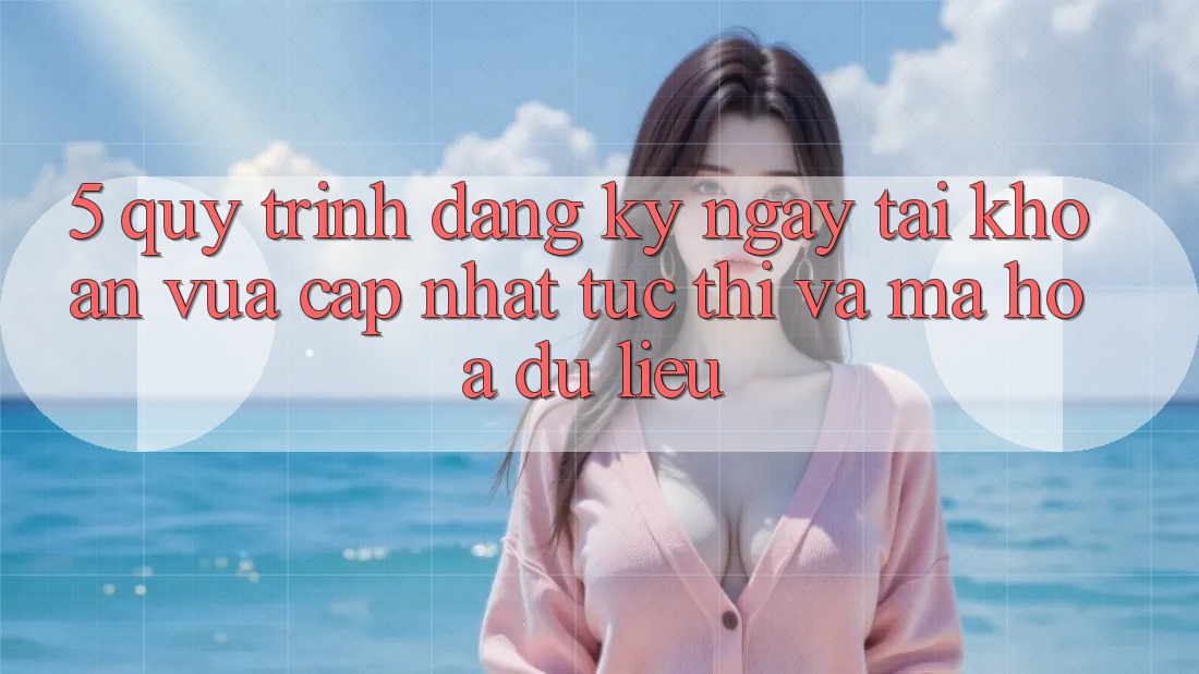 5. Quy Trình Đăng ký ngay Tài Khoản Vừa cập nhật Tức thì và Mã hóa dữ liệu