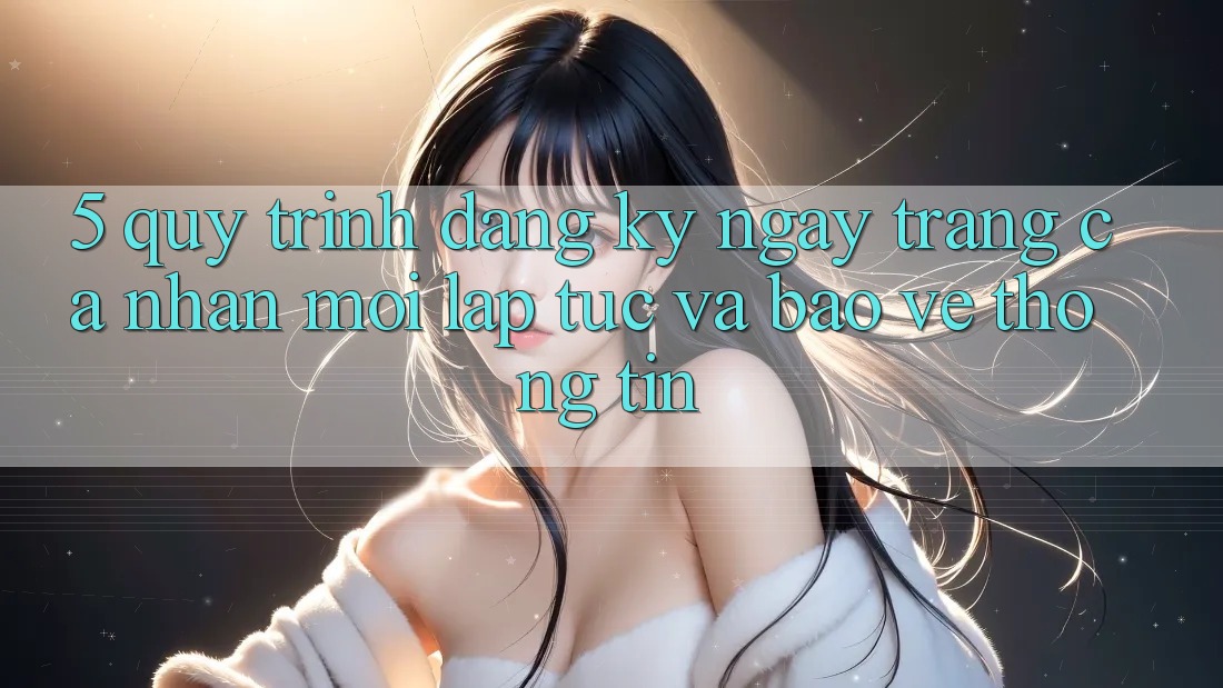 5. Quy Trình Đăng ký ngay Trang cá nhân Mới Lập tức và Bảo vệ thông tin