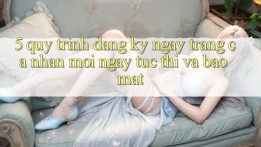 5. Quy Trình Đăng ký ngay Trang cá nhân Mới Ngay tức thì và Bảo Mật