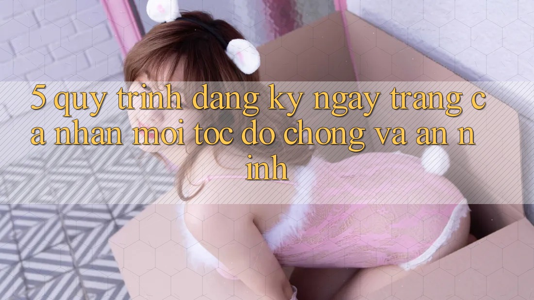 5. Quy Trình Đăng ký ngay Trang cá nhân Mới Tốc độ Chóng và An ninh