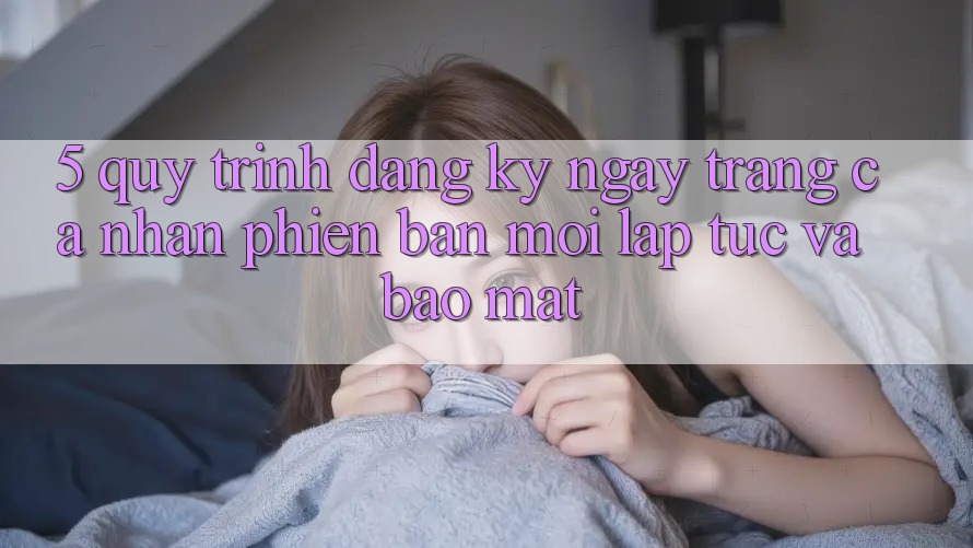 5. Quy Trình Đăng ký ngay Trang cá nhân Phiên bản mới Lập tức và Bảo Mật