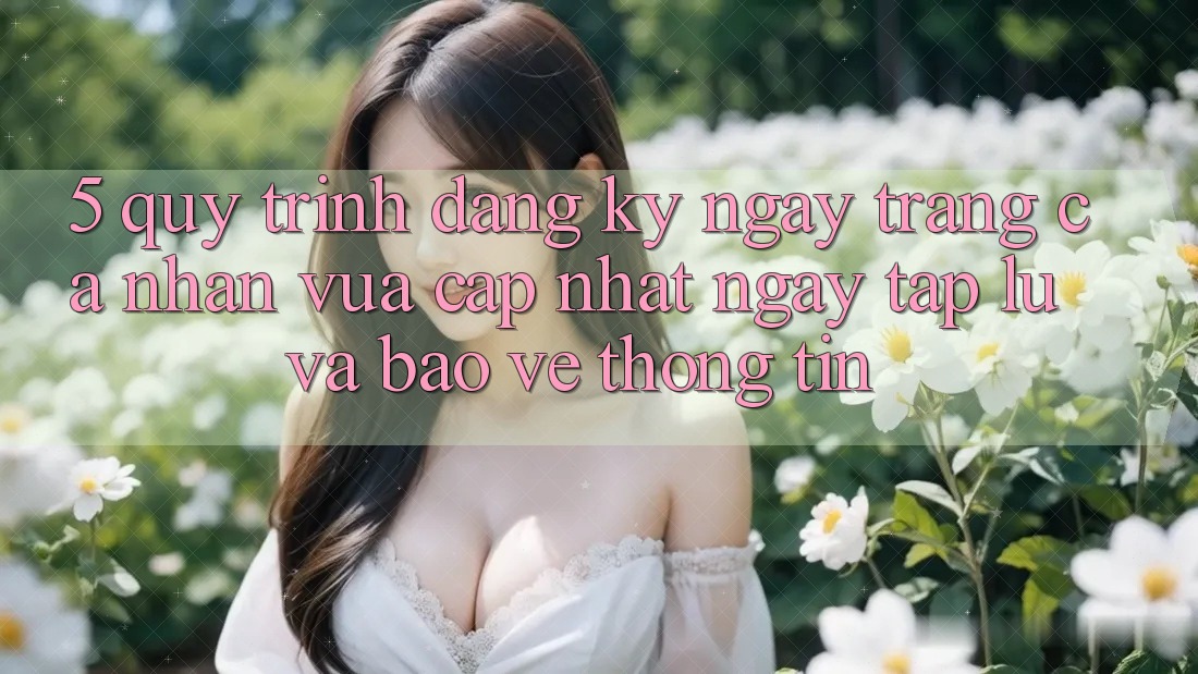 5. Quy Trình Đăng ký ngay Trang cá nhân Vừa cập nhật Ngay tắp lự và Bảo vệ thông tin 5. Quy Trình Đăng ký ngay Trang cá nhân Vừa cập nhật Ngay tắp lự và Bảo vệ thông tin